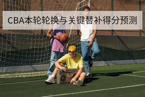 CBA本轮轮换与关键替补得分预测